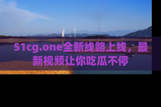 51cg.one全新线路上线，最新视频让你吃瓜不停