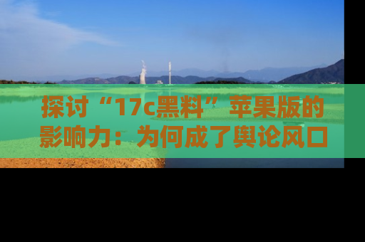 探讨“17c黑料”苹果版的影响力：为何成了舆论风口？
