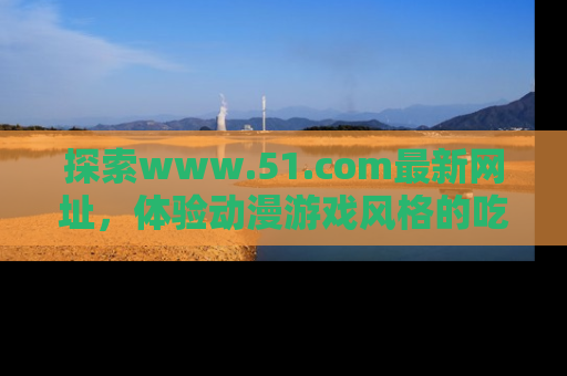 探索www.51.com最新网址，体验动漫游戏风格的吃瓜乐趣！
