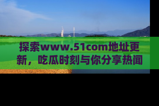 探索www.51com地址更新，吃瓜时刻与你分享热闻