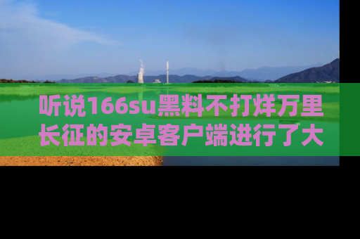 听说166su黑料不打烊万里长征的安卓客户端进行了大更新，八卦内容更加精彩与丰富！