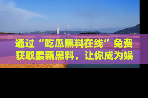 通过“吃瓜黑料在线”免费获取最新黑料，让你成为娱乐圈的内幕专家！