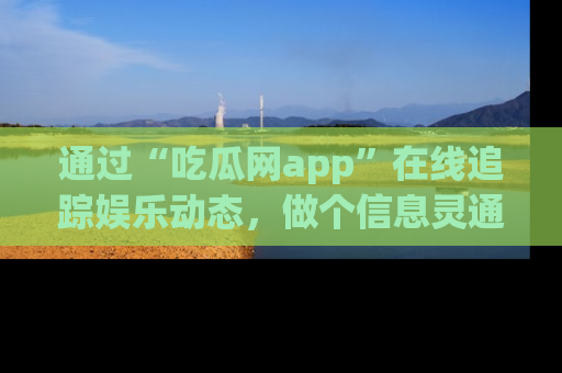 通过“吃瓜网app”在线追踪娱乐动态，做个信息灵通的吃瓜群众！