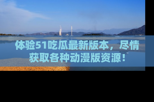 体验51吃瓜最新版本，尽情获取各种动漫版资源！