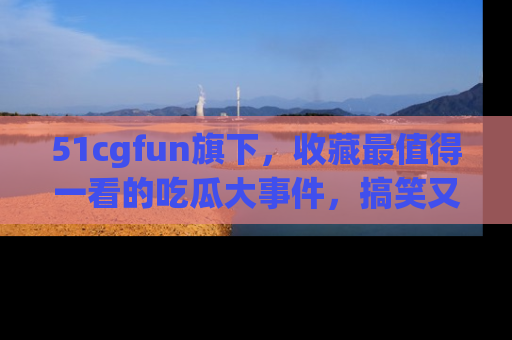 51cgfun旗下，收藏最值得一看的吃瓜大事件，搞笑又精彩！