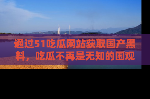 通过51吃瓜网站获取国产黑料，吃瓜不再是无知的围观者