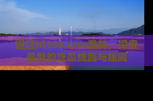 通过hl155.ccm黑料，探索最新的吃瓜线路与趣闻