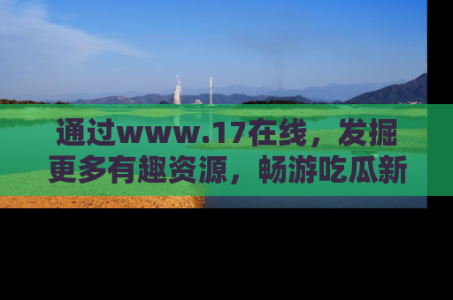 通过www.17在线，发掘更多有趣资源，畅游吃瓜新闻海洋