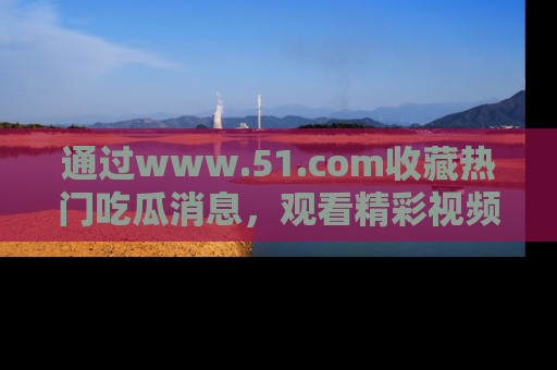通过www.51.com收藏热门吃瓜消息，观看精彩视频与段子！