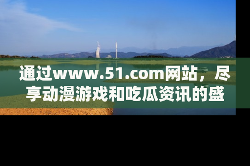 通过www.51.com网站，尽享动漫游戏和吃瓜资讯的盛宴！