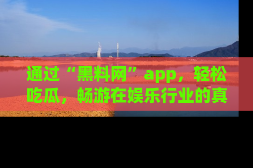 通过“黑料网”app，轻松吃瓜，畅游在娱乐行业的真实世界！