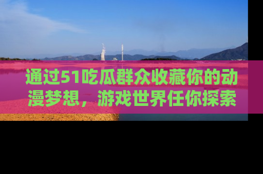 通过51吃瓜群众收藏你的动漫梦想，游戏世界任你探索
