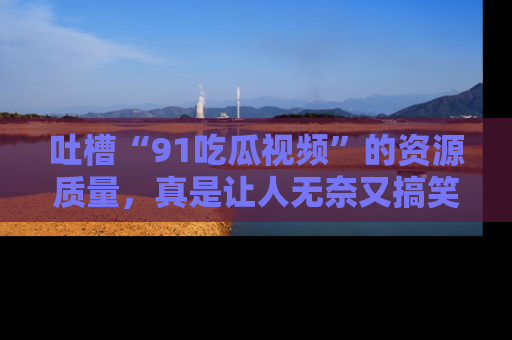 吐槽“91吃瓜视频”的资源质量，真是让人无奈又搞笑！