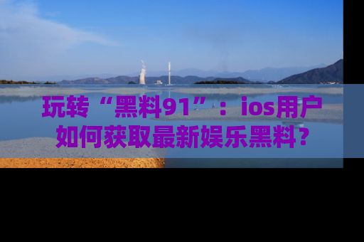 玩转“黑料91”：ios用户如何获取最新娱乐黑料？