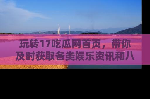 玩转17吃瓜网首页，带你及时获取各类娱乐资讯和八卦故事！