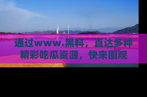 通过www.黑料，直达多种精彩吃瓜资源，快来围观