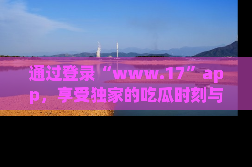 通过登录“www.17”app，享受独家的吃瓜时刻与娱乐资讯！