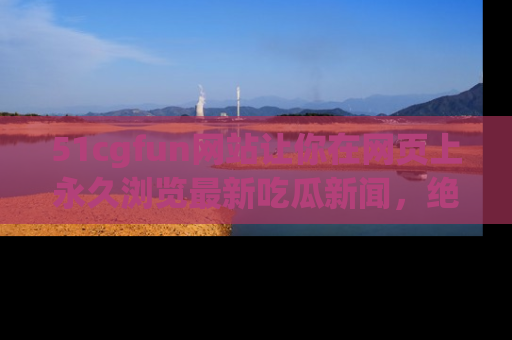 51cgfun网站让你在网页上永久浏览最新吃瓜新闻，绝不错过任何热点！