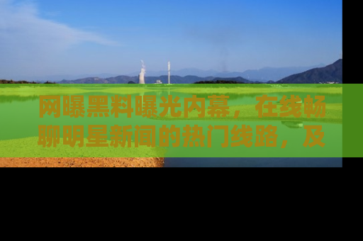 网曝黑料曝光内幕，在线畅聊明星新闻的热门线路，及时掌握最新消息！