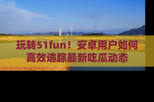 玩转51fun！安卓用户如何高效追踪最新吃瓜动态