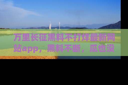 万里长征黑料不打烊最新网站app，黑料不断，瓜也没断，真香！