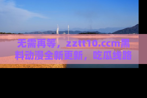 无需再等，zztt10.ccm黑料动漫全新更新，吃瓜线路佛系推荐！