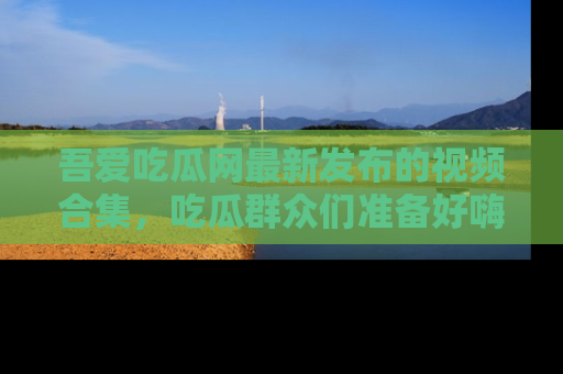 吾爱吃瓜网最新发布的视频合集,吃瓜群众们准备好嗨起来了吗?