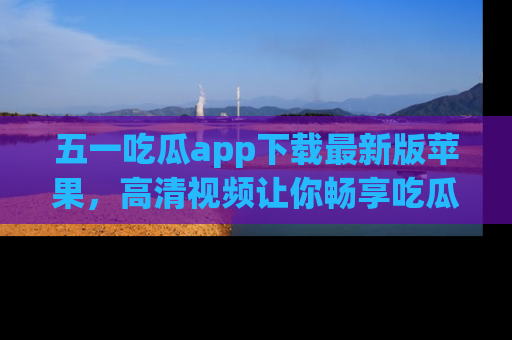 五一吃瓜app下载最新版苹果，高清视频让你畅享吃瓜乐趣