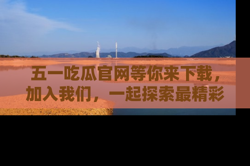 五一吃瓜官网等你来下载,加入我们,一起探索最精彩的吃瓜世界!