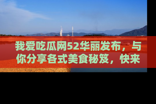 我爱吃瓜网52华丽发布，与你分享各式美食秘笈，快来加入我们的吃瓜大家庭！