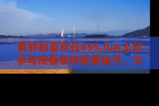 我特别喜欢在655.fun上分享与观看各种搞笑段子，大家一起来享受乐趣吧！