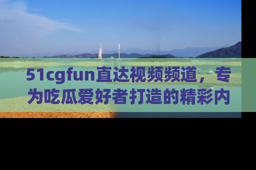 51cgfun直达视频频道，专为吃瓜爱好者打造的精彩内容库！