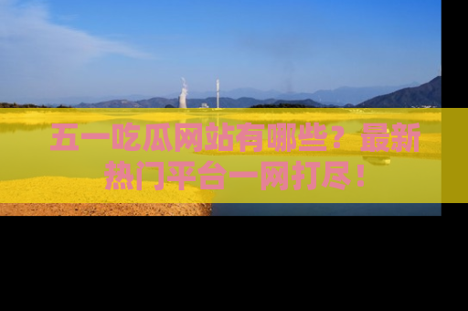 五一吃瓜网站有哪些?最新热门平台一网打尽!