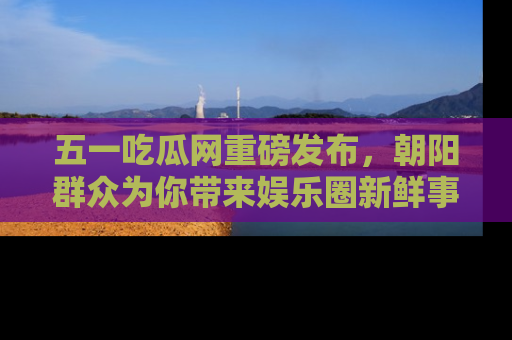 五一吃瓜网重磅发布,朝阳群众为你带来娱乐圈新鲜事!