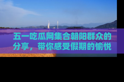 五一吃瓜网集合朝阳群众的分享,带你感受假期的愉悦!