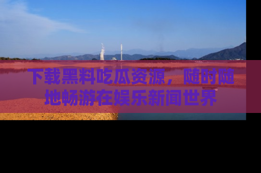 下载黑料吃瓜资源,随时随地畅游在娱乐新闻世界
