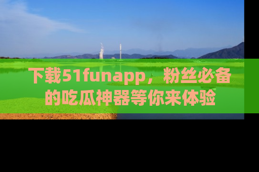 下载51funapp,粉丝必备的吃瓜神器等你来体验