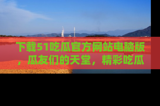 下载51吃瓜官方网站电脑版,瓜友们的天堂,精彩吃瓜故事不容错过!