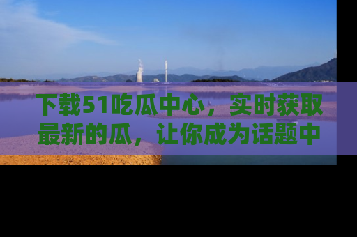 下载51吃瓜中心,实时获取最新的瓜,让你成为话题中心的焦点!