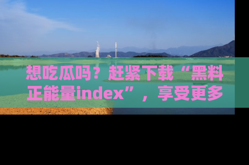 想吃瓜吗?赶紧下载“黑料正能量index”,享受更多正能量内容!