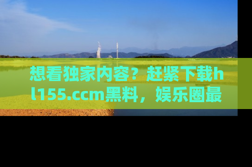 想看独家内容?赶紧下载hl155.ccm黑料,娱乐圈最劲爆的新闻一手掌握!