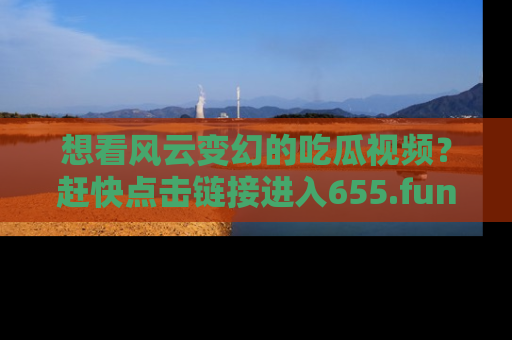想看风云变幻的吃瓜视频?赶快点击链接进入655.fun吧!