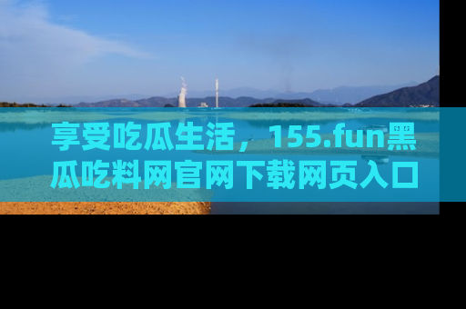享受吃瓜生活,155.fun黑瓜吃料网官网下载网页入口全解析