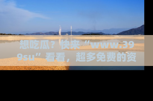 想吃瓜?快来“www.399su”看看,超多免费的资源让你尽情享受!