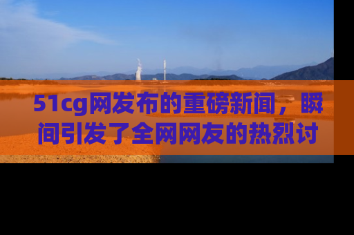 51cg网发布的重磅新闻，瞬间引发了全网网友的热烈讨论！