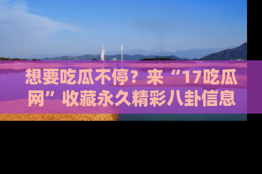 想要吃瓜不停?来“17吃瓜网”收藏永久精彩八卦信息!