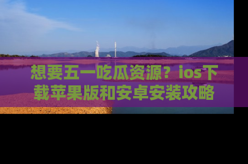 想要五一吃瓜资源?ios下载苹果版和安卓安装攻略