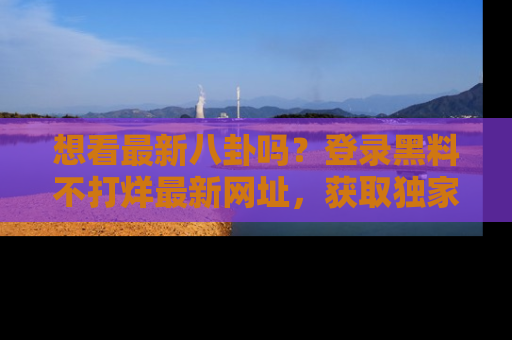 想看最新八卦吗?登录黑料不打烊最新网址,获取独家内容