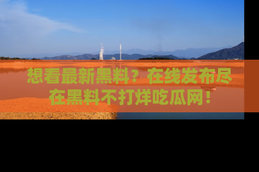 想看最新黑料?在线发布尽在黑料不打烊吃瓜网!