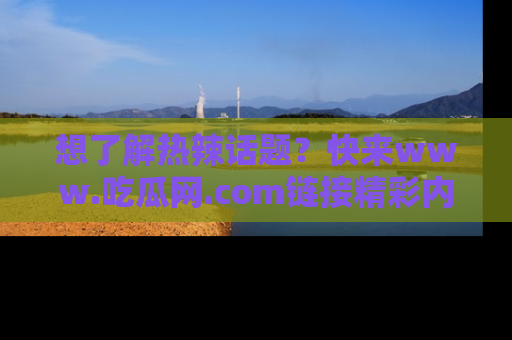 想了解热辣话题?快来www.吃瓜网.com链接精彩内容!